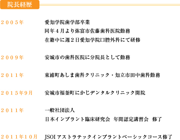 
２００５年愛知学院歯学部卒業同年４月より弥富市佐藤歯科医院勤務
在籍中に週２日愛知学院口腔外科にて研修
２００９年安城市の歯科医院に分院長として勤務
２０１１年より東浦町あしま歯科クリニック・知立市田中歯科勤務
２０１５年９月安城市福釜町にかじデンタルクリニック開院
２０１１年一般社団法人
日本インプラント臨床研究会  年間認定講習会  修了
２０１１年１０月JSOIアストラテックインプラントベーシックコース修了