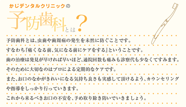 予防歯科とは、虫歯や歯周病の発生を未然に防ぐことです。すなわち『痛くなる前、気になる前にケアをする』ということです。歯の治療は発見が早ければ早いほど、通院回数も痛みも診察代も少なくてすみます。そのために大切なのはプロによる定期的なケアです。また、お口のなかがきれいになる気持ち良さも実感して頂けるよう、カウンセリングや指導をしっかり行っていきます。これから来るべきお口の不安を、予め取り除き防いでいきましょう。